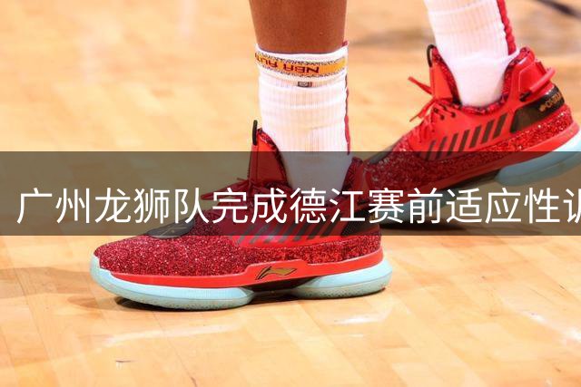 广州龙狮队完成德江赛前适应性训练 静待晚间对决