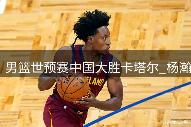 男篮世预赛中国大胜卡塔尔 杨瀚森高效表现引战术变革讨论