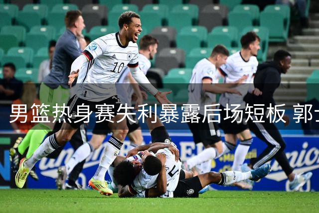 男篮热身赛失利暴露后场短板 郭士强直面阵容调整难题