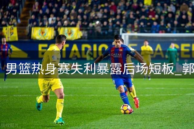 男篮热身赛失利暴露后场短板 郭士强直面阵容调整难题