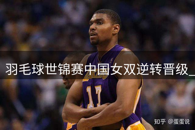 羽毛球世锦赛中国女双逆转晋级 将与韩国组合争夺冠军