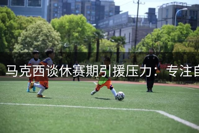 马克西谈休赛期引援压力：专注自我提升才是关键